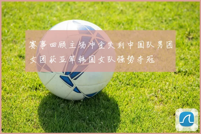 赛事回顾主场冲金失利中国队男团女团获亚军韩国女队强势夺冠