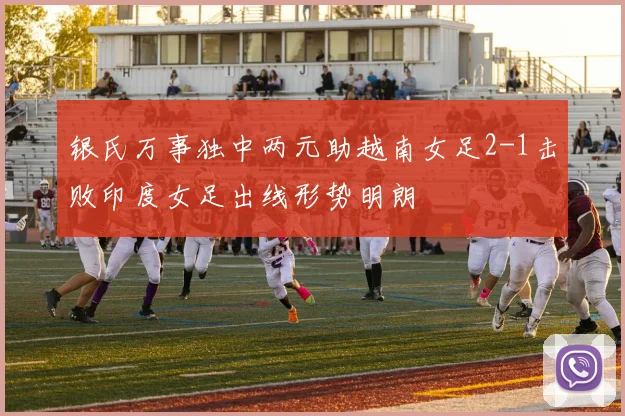 银氏万事独中两元助越南女足2-1击败印度女足出线形势明朗
