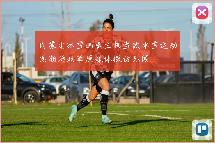 内蒙古冰雪画卷生机盎然冰雪运动热潮涌动草原媒体探访见闻