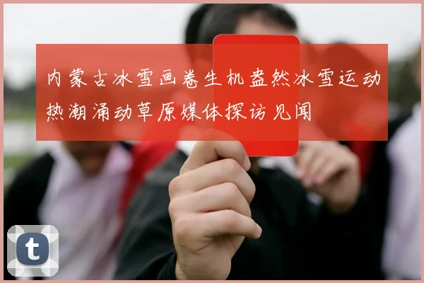 内蒙古冰雪画卷生机盎然冰雪运动热潮涌动草原媒体探访见闻