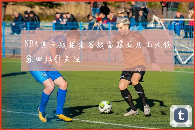 NBA焦点战掘金客战雷霆亚历山大伤愈回归引关注