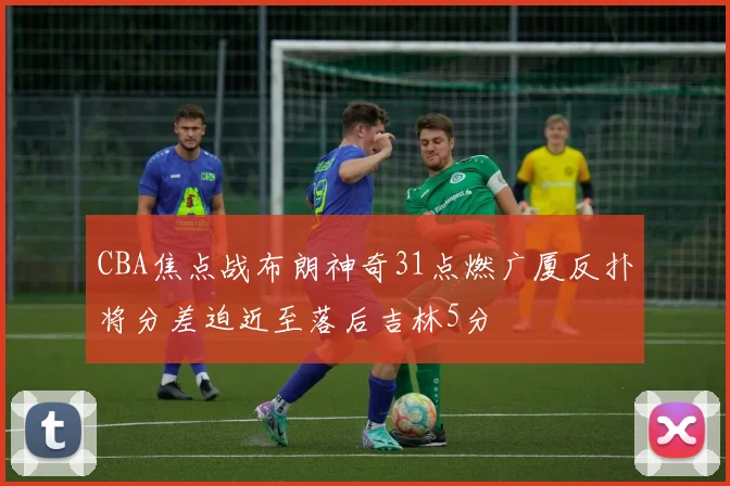 CBA焦点战布朗神奇31点燃广厦反扑将分差迫近至落后吉林5分