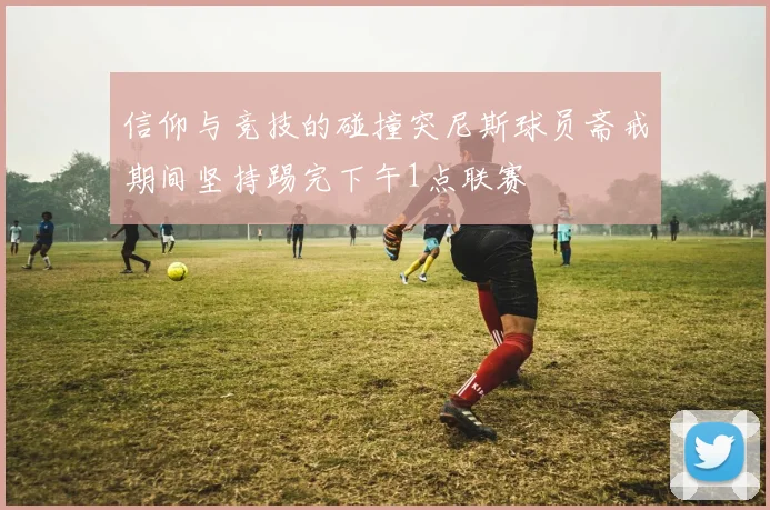 信仰与竞技的碰撞突尼斯球员斋戒期间坚持踢完下午1点联赛