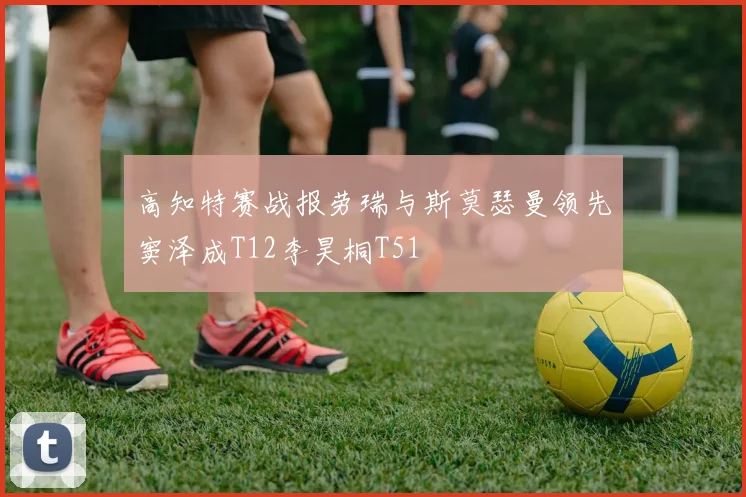 高知特赛战报劳瑞与斯莫瑟曼领先窦泽成T12李昊桐T51