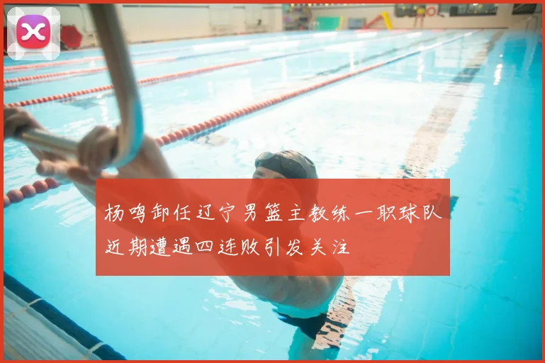 杨鸣卸任辽宁男篮主教练一职球队近期遭遇四连败引发关注