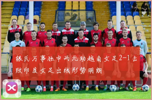 银氏万事独中两元助越南女足2-1击败印度女足出线形势明朗