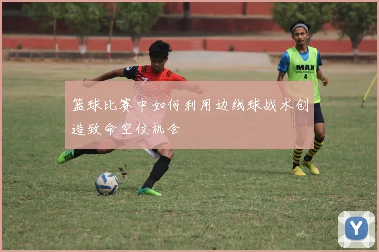 篮球比赛中如何利用边线球战术创造致命空位机会