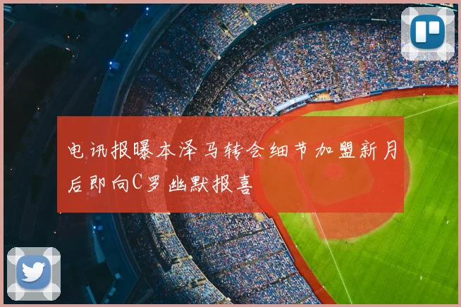 电讯报曝本泽马转会细节加盟新月后即向C罗幽默报喜