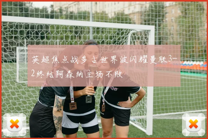 英超焦点战多古世界波闪耀曼联3-2终结阿森纳主场不败